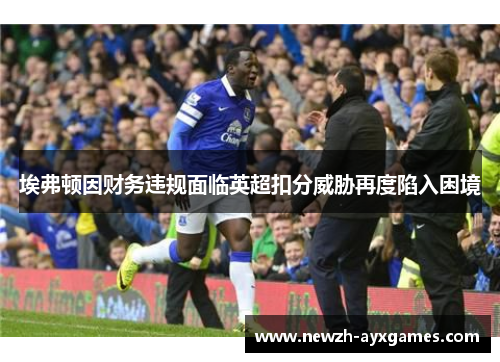 埃弗顿因财务违规面临英超扣分威胁再度陷入困境
